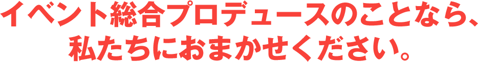 イベント総合プロデュースのことなら、私たちにおまかせください。